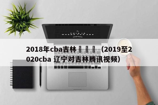 2018年cba吉林對遼寧（2019至2020cba 遼寧對吉林騰訊視頻）