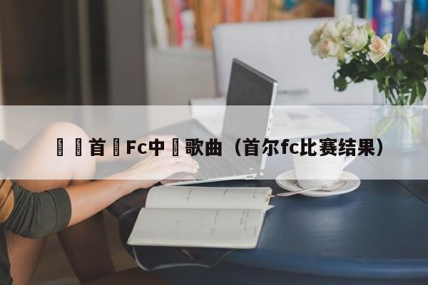 韓國首爾Fc中場歌曲（首爾fc比賽結果）