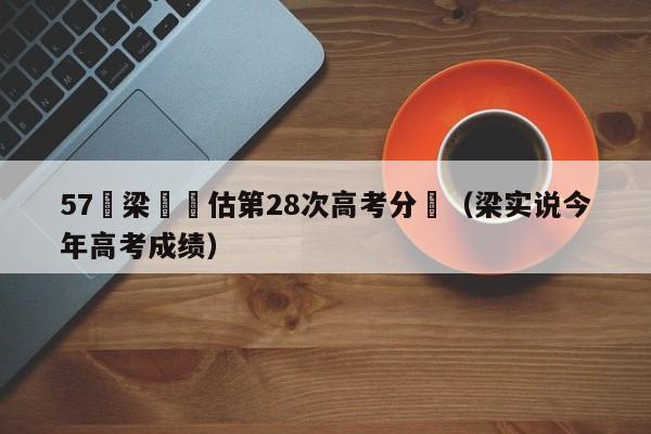 57歲梁實預估第28次高考分數（梁實說今年高考成績）