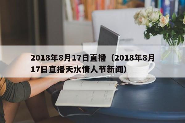 2018年8月17日直播（2018年8月17日直播天水情人節新聞）