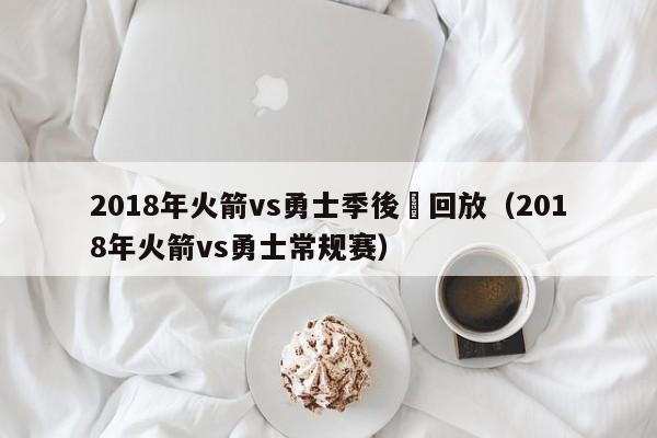 2018年火箭vs勇士季後賽回放（2018年火箭vs勇士常規賽）