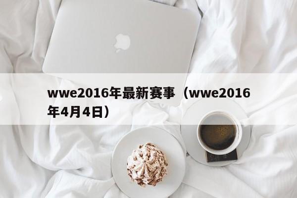 wwe2016年最新賽事（wwe2016年4月4日）