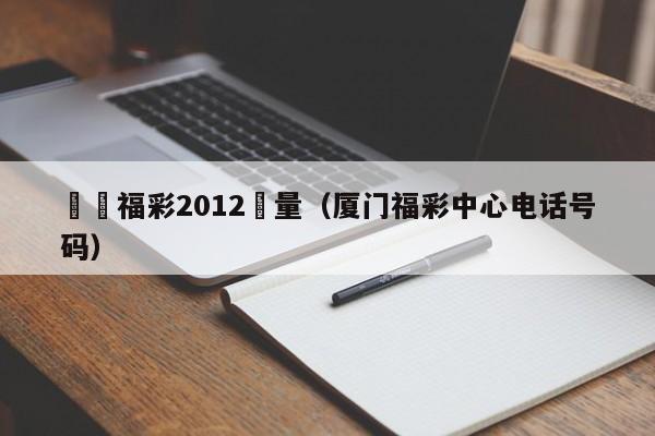 廈門福彩2012銷量（廈門福彩中心電話號碼）