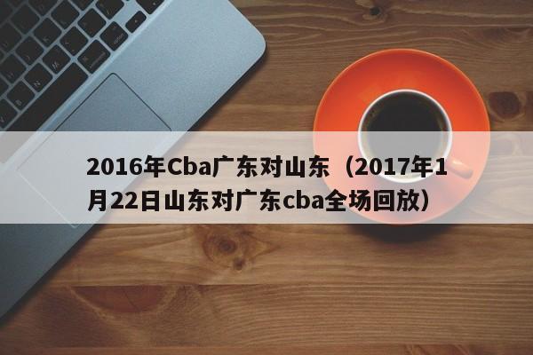 2016年Cba廣東對山東（2017年1月22日山東對廣東cba全場回放）