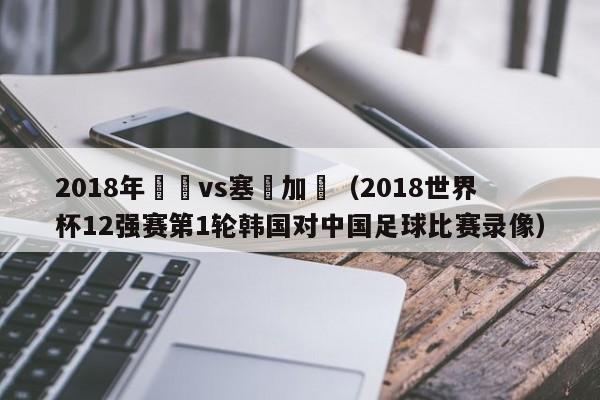 2018年韓國vs塞內加爾（2018世界杯12強賽第1輪韓國對中國足球比賽錄像）