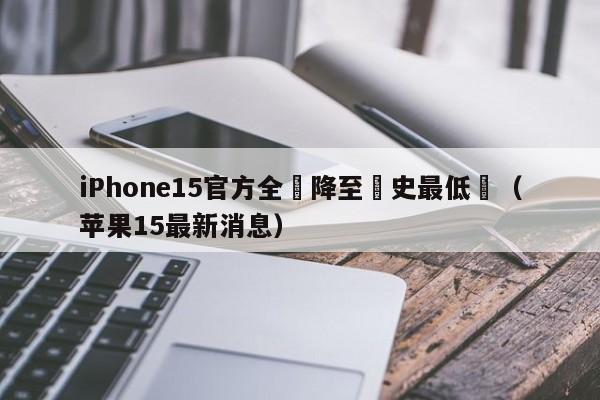 iPhone15官方全繫降至曆史最低價（蘋果15最新消息）