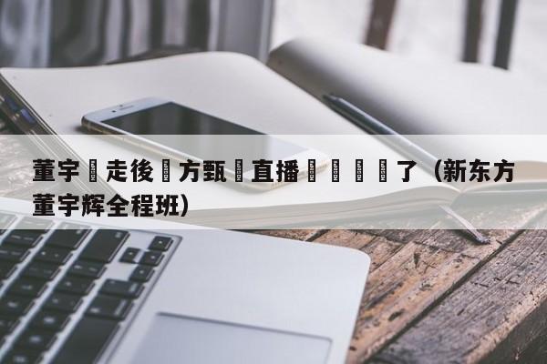 董宇輝走後東方甄選直播間畫風變了（新東方董宇輝全程班）