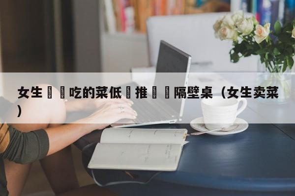 女生將沒吃的菜低價推銷給隔壁桌（女生賣菜）