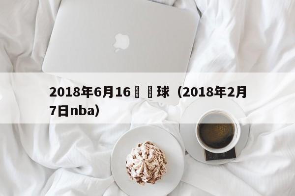 2018年6月16號籃球（2018年2月7日nba）