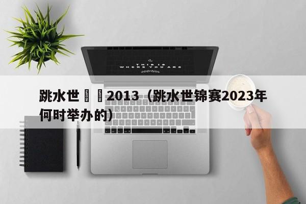 跳水世錦賽2013（跳水世錦賽2023年何時舉辦的）