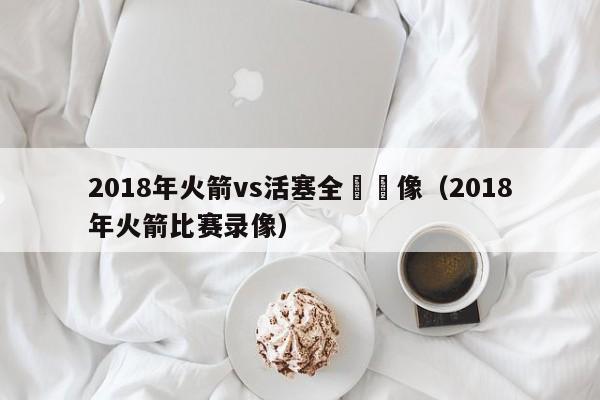 2018年火箭vs活塞全場錄像（2018年火箭比賽錄像）