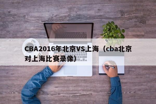 CBA2016年北京VS上海（cba北京對上海比賽錄像）