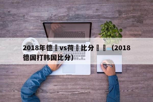 2018年德國vs荷蘭比分預測（2018德國打韓國比分）