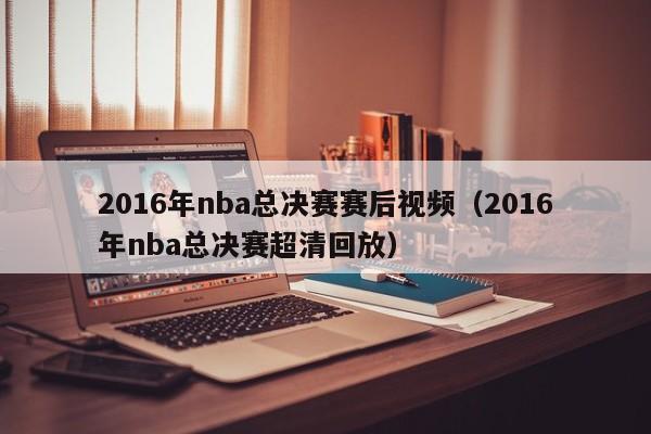 2016年nba總決賽賽後視頻（2016年nba總決賽超清回放）