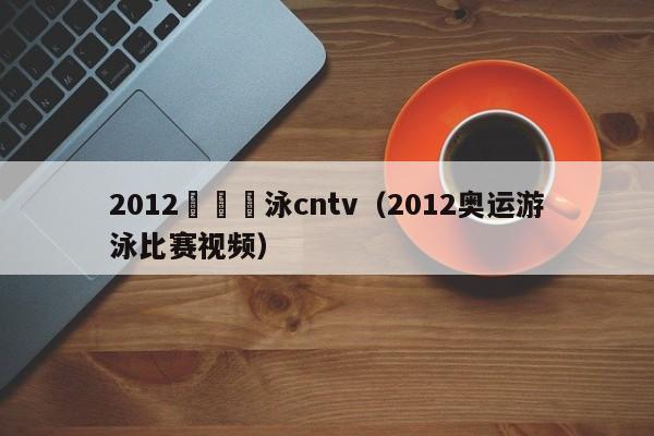 2012奧運遊泳cntv（2012奧運遊泳比賽視頻）