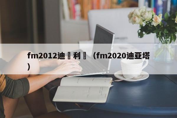 fm2012迪瑪利亞（fm2020迪亞塔）