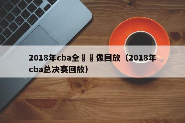 2018年cba全場錄像回放（2018年cba總決賽回放）