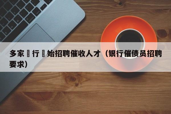 多家銀行開始招聘催收人才（銀行催債員招聘要求）