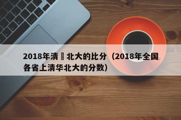 2018年清華北大的比分（2018年全國各省上清華北大的分數）