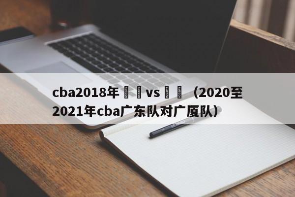 cba2018年廣東vs廣廈（2020至2021年cba廣東隊對廣廈隊）