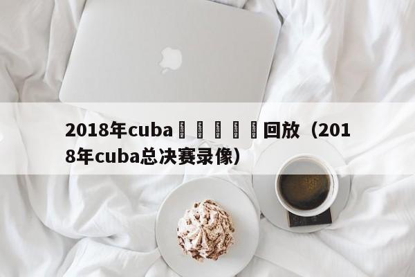 2018年cuba總決賽視頻回放（2018年cuba總決賽錄像）