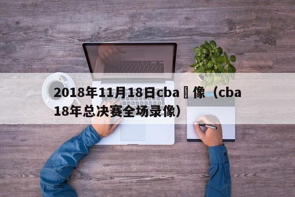 2018年11月18日cba錄像（cba18年總決賽全場錄像）