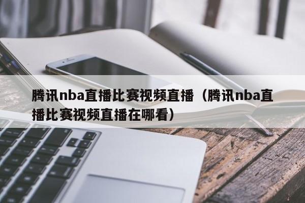 騰訊nba直播比賽視頻直播（騰訊nba直播比賽視頻直播在哪看）