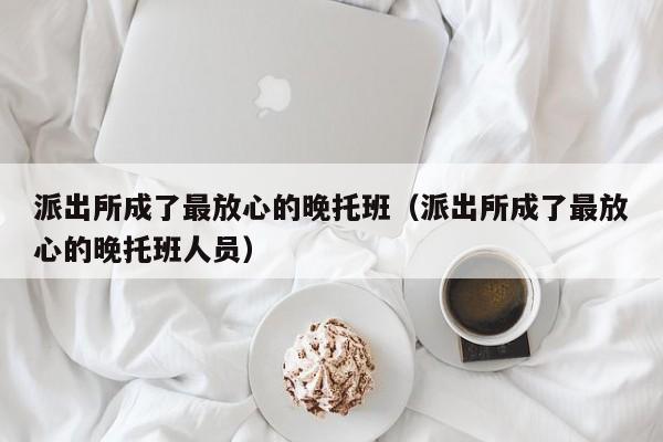 派出所成了最放心的晚托班（派出所成了最放心的晚托班人員）