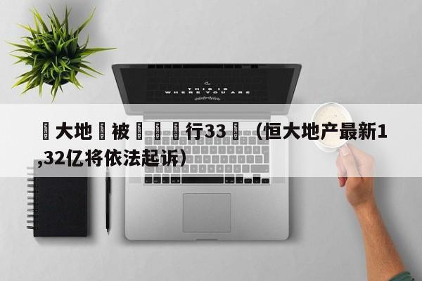 恆大地産被強製執行33億（恒大地產最新1,32億將依法起訴）