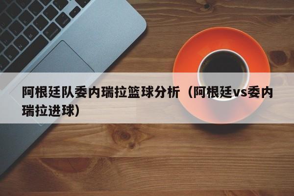 阿根廷隊委內瑞拉籃球分析（阿根廷vs委內瑞拉進球）