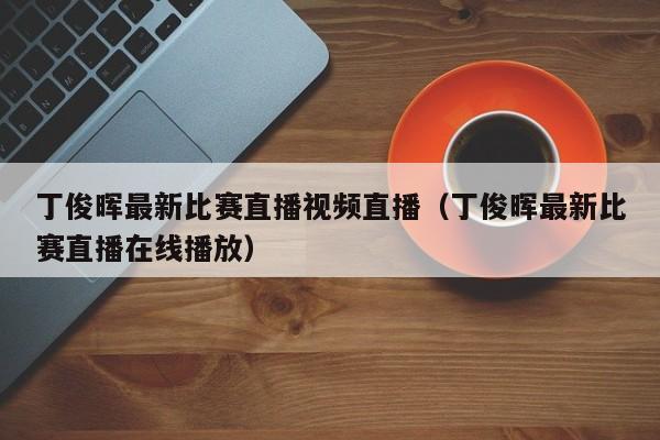 丁俊暉最新比賽直播視頻直播（丁俊暉最新比賽直播在線播放）