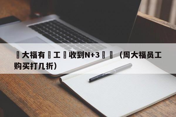 週大福有員工稱收到N+3賠償（周大福員工購買打幾折）