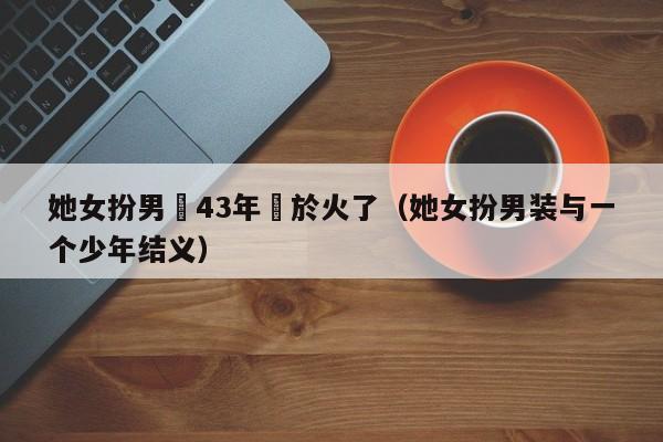 她女扮男裝43年終於火了（她女扮男裝與一個少年結義）