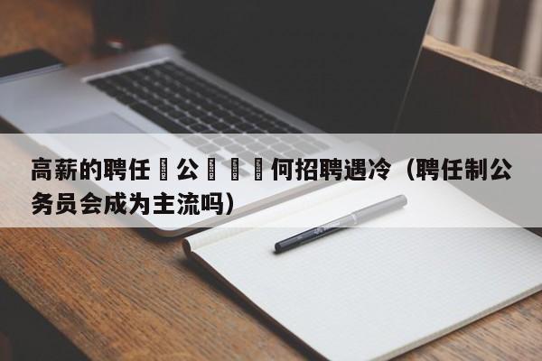 高薪的聘任製公務員爲何招聘遇冷（聘任制公務員會成為主流嗎）