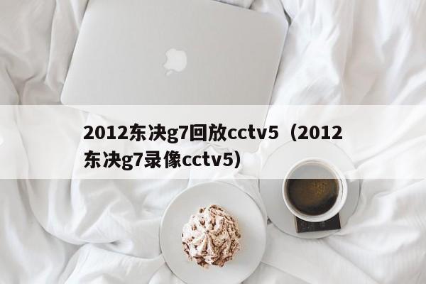 2012東決g7回放cctv5（2012東決g7錄像cctv5）