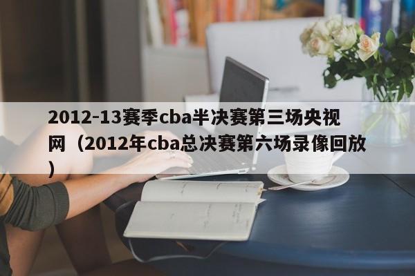 2012-13賽季cba半決賽第三場央視網（2012年cba總決賽第六場錄像回放）