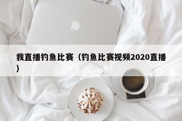 我直播釣魚比賽（釣魚比賽視頻2020直播）