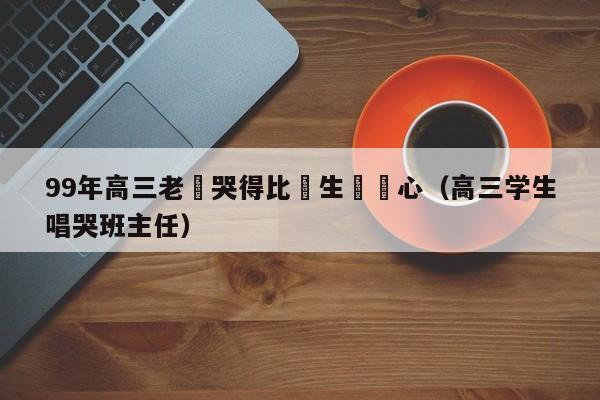 99年高三老師哭得比學生還傷心（高三學生唱哭班主任）