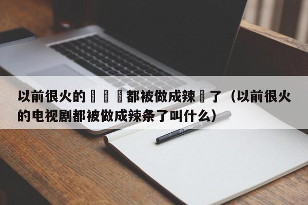 以前很火的電視劇都被做成辣條了（以前很火的電視劇都被做成辣條了叫什麼）