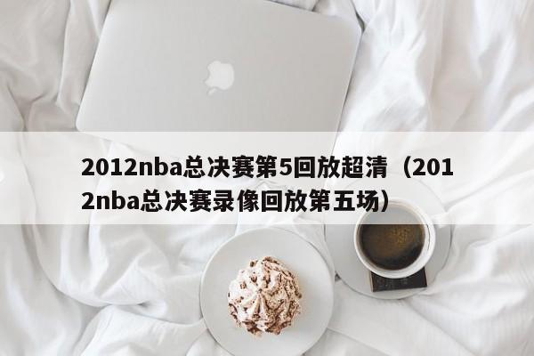 2012nba總決賽第5回放超清（2012nba總決賽錄像回放第五場）