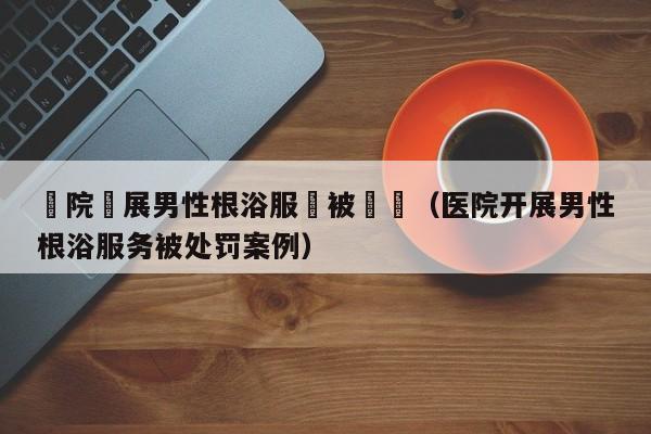 醫院開展男性根浴服務被處罰（醫院開展男性根浴服務被處罰案例）