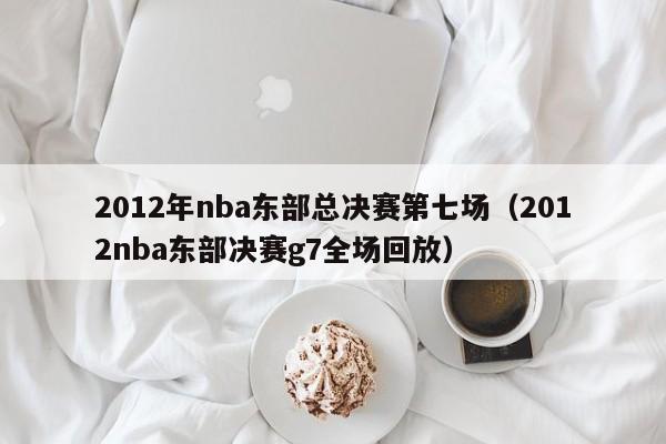 2012年nba東部總決賽第七場（2012nba東部決賽g7全場回放）