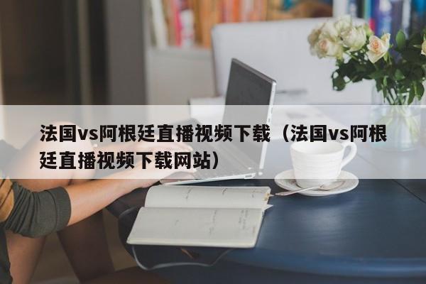 法國vs阿根廷直播視頻下載（法國vs阿根廷直播視頻下載網站）