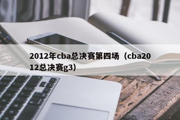 2012年cba總決賽第四場（cba2012總決賽g3）