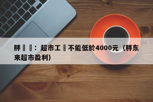 胖東來：超市工資不能低於4000元（胖東來超市盈利）