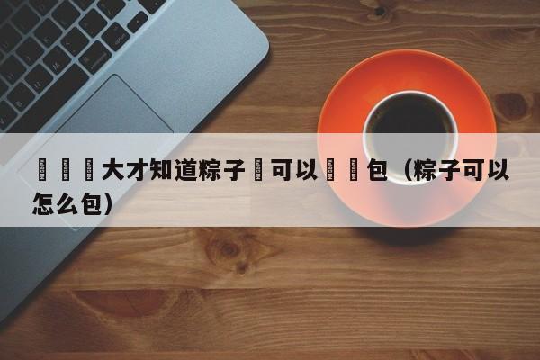 長這麼大才知道粽子還可以這樣包（粽子可以怎麼包）