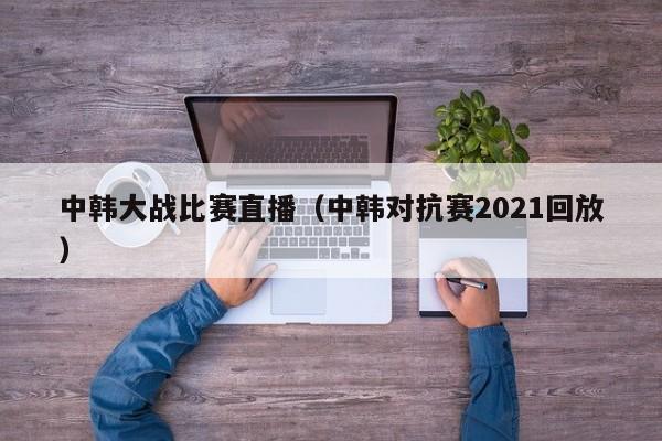 中韓大戰比賽直播（中韓對抗賽2021回放）