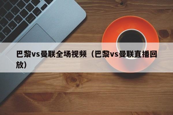 巴黎vs曼聯全場視頻（巴黎vs曼聯直播回放）