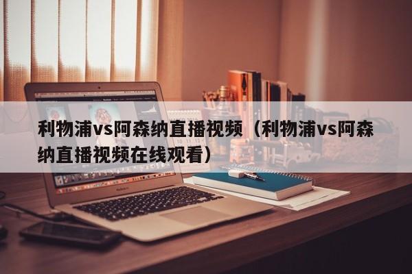 利物浦vs阿森納直播視頻（利物浦vs阿森納直播視頻在線觀看）