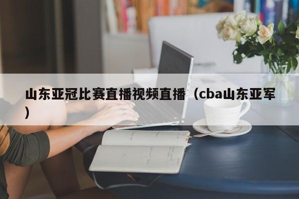 山東亞冠比賽直播視頻直播（cba山東亞軍）